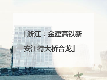 浙江：金建高铁新安江特大桥合龙