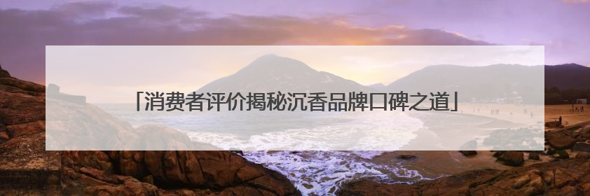 消费者评价揭秘沉香品牌口碑之道