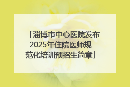 淄博市中心医院发布2025年住院医师规范化培训预招生简章