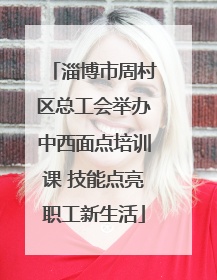 淄博市周村区总工会举办中西面点培训课 技能点亮职工新生活