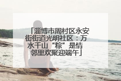 淄博市周村区永安街街道光明社区：万水千山“粽”是情 邻里欢聚迎端午