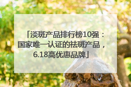 淡斑产品排行榜10强：国家唯一认证的祛斑产品，6.18高优惠品牌