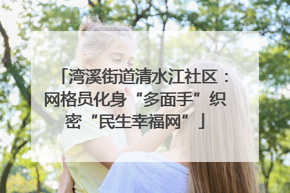 湾溪街道清水江社区：网格员化身“多面手”织密“民生幸福网”