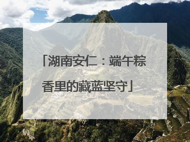 湖南安仁：端午粽香里的藏蓝坚守