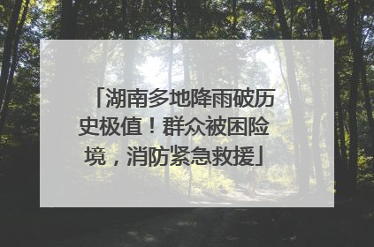 湖南多地降雨破历史极值！群众被困险境，消防紧急救援