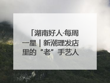 湖南好人·每周一星｜新潮理发店里的“老”手艺人，二十多年坚持5元理发不涨价