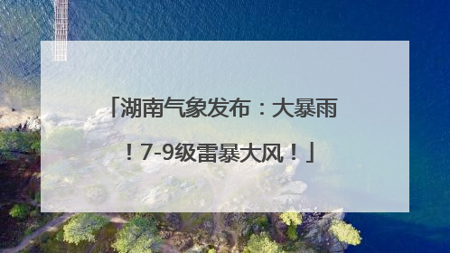 湖南气象发布：大暴雨！7-9级雷暴大风！