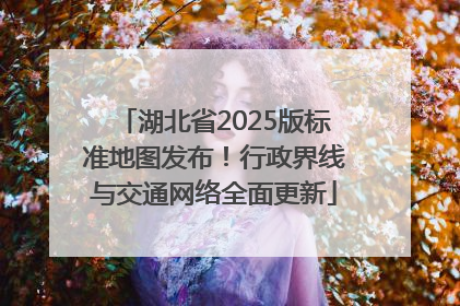 湖北省2025版标准地图发布！行政界线与交通网络全面更新