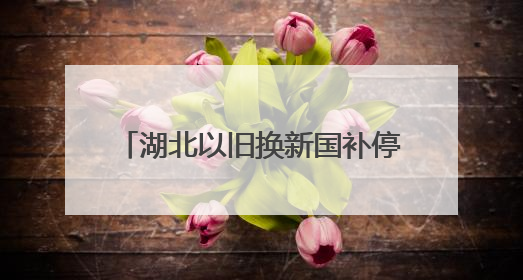 湖北以旧换新国补停了？官方回应来了