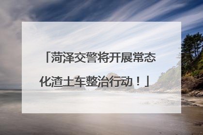 菏泽交警将开展常态化渣土车整治行动！