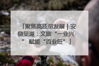 聚焦高质量发展｜安徽巢湖：文旅“一业兴” 赋能“百业旺”