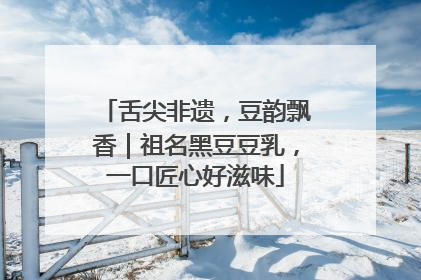 舌尖非遗，豆韵飘香｜祖名黑豆豆乳，一口匠心好滋味