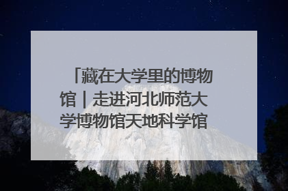 藏在大学里的博物馆｜走进河北师范大学博物馆天地科学馆：在校园里赴一场“宇宙之约”