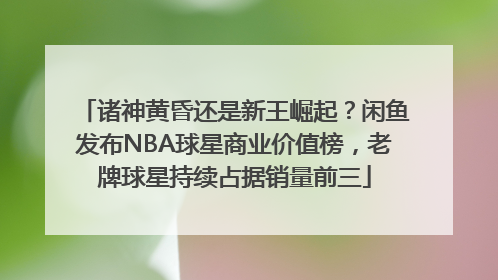 诸神黄昏还是新王崛起？闲鱼发布NBA球星商业价值榜，老牌球星持续占据销量前三