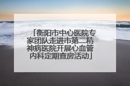 衡阳市中心医院专家团队走进市第二精神病医院开展心血管内科定期查房活动