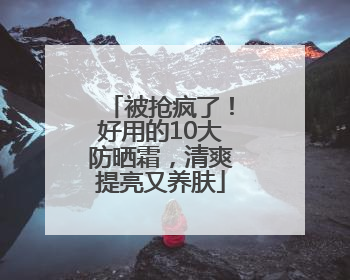 被抢疯了！好用的10大防晒霜，清爽提亮又养肤