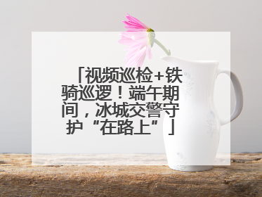 视频巡检+铁骑巡逻！端午期间，冰城交警守护“在路上”