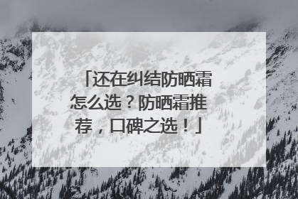 还在纠结防晒霜怎么选？防晒霜推荐，口碑之选！