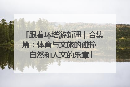 跟着环塔游新疆｜合集篇：体育与文旅的碰撞 自然和人文的乐章