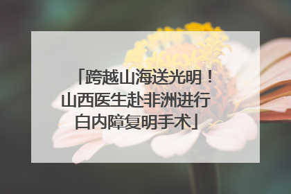 跨越山海送光明！山西医生赴非洲进行白内障复明手术