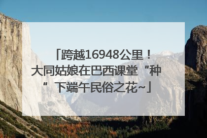 跨越16948公里！大同姑娘在巴西课堂“种”下端午民俗之花~