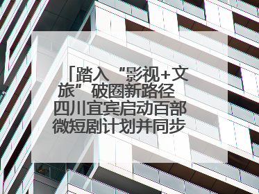 踏入“影视+文旅”破圈新路径 四川宜宾启动百部微短剧计划并同步开启演员招募