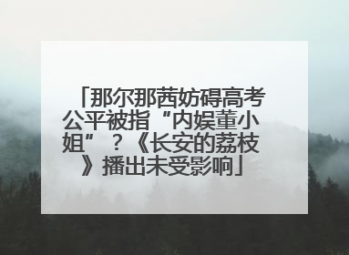 那尔那茜妨碍高考公平被指“内娱董小姐”？《长安的荔枝》播出未受影响