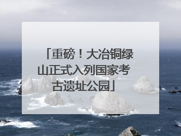 重磅！大冶铜绿山正式入列国家考古遗址公园