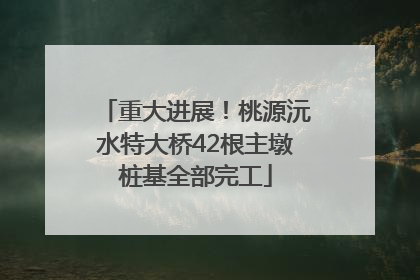 重大进展！桃源沅水特大桥42根主墩桩基全部完工
