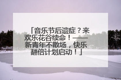 音乐节后遗症？来欢乐花谷续命！——新青年不散场，快乐翻倍计划启动！