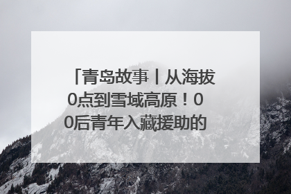 青岛故事丨从海拔0点到雪域高原！00后青年入藏援助的400多个日夜
