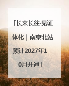 长来长往·见证一体化｜南京北站预计2027年10月开通
