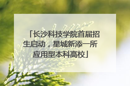 长沙科技学院首届招生启动，星城新添一所应用型本科高校