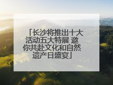 长沙将推出十大活动五大特展 邀你共赴文化和自然遗产日盛宴