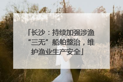 长沙：持续加强涉渔“三无”船舶整治，维护渔业生产安全