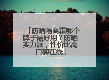 防晒隔离霜哪个牌子最好用？防晒实力派，性价比高口碑在线