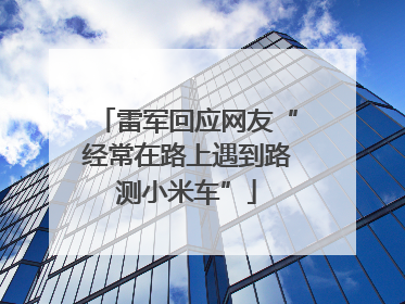 雷军回应网友“经常在路上遇到路测小米车”