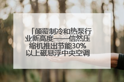 颠覆制冷和热泵行业新高度——信然压缩机推出节能30%以上磁悬浮中央空调和磁悬浮热泵