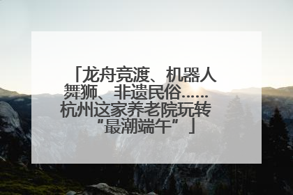龙舟竞渡、机器人舞狮、非遗民俗……杭州这家养老院玩转“最潮端午”