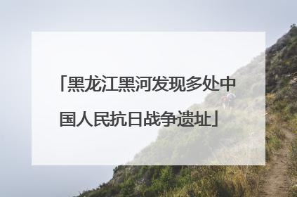 黑龙江黑河发现多处中国人民抗日战争遗址