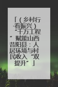 （乡村行·看振兴）“千万工程”赋能山西昔阳县：人居环境与村民收入“双提升”