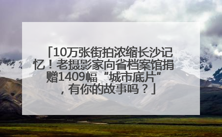 10万张街拍浓缩长沙记忆！老摄影家向省档案馆捐赠1409幅“城市底片”，有你的故事吗？