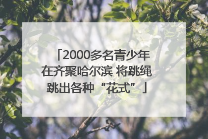 2000多名青少年在齐聚哈尔滨 将跳绳跳出各种“花式”