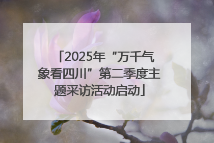 2025年“万千气象看四川”第二季度主题采访活动启动
