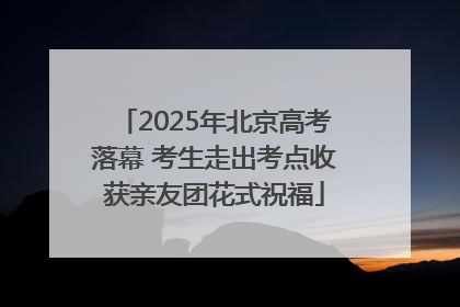 2025年北京高考落幕 考生走出考点收获亲友团花式祝福