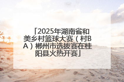 2025年湖南省和美乡村篮球大赛（村BA）郴州市选拔赛在桂阳县火热开赛