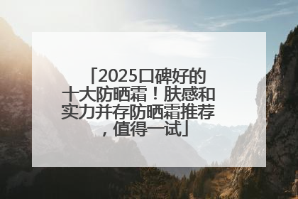 2025口碑好的十大防晒霜！肤感和实力并存防晒霜推荐，值得一试