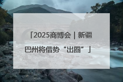 2025商博会｜新疆巴州将借势“出圈”