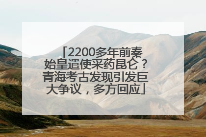 2200多年前秦始皇遣使采药昆仑？青海考古发现引发巨大争议，多方回应
