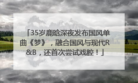 35岁鹿晗深夜发布国风单曲《梦》，融合国风与现代R&B，还首次尝试戏腔！
